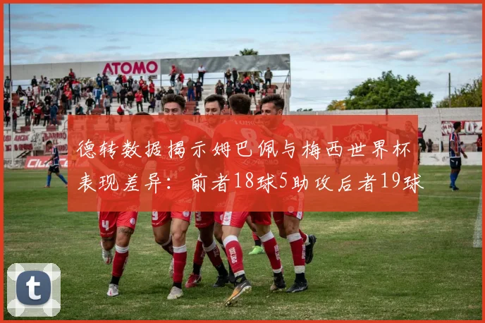 德转数据揭示姆巴佩与梅西世界杯表现差异：前者18球5助攻后者19球8助攻