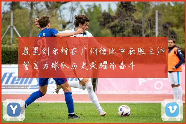 晨星创尔特在广州德比中获胜主帅誓言为球队历史荣耀而奋斗