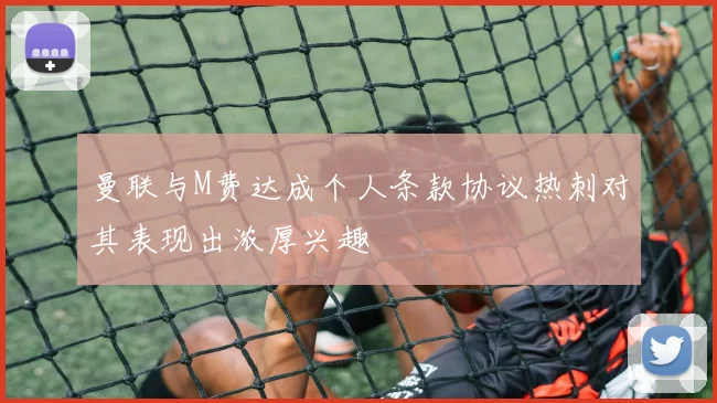 曼联与M费达成个人条款协议热刺对其表现出浓厚兴趣