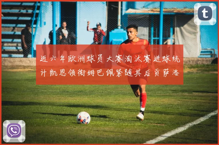 近六年欧洲球员大赛淘汰赛进球统计凯恩领衔姆巴佩紧随其后贡萨洛表现不俗