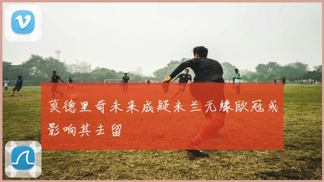 莫德里奇未来成疑米兰无缘欧冠或影响其去留