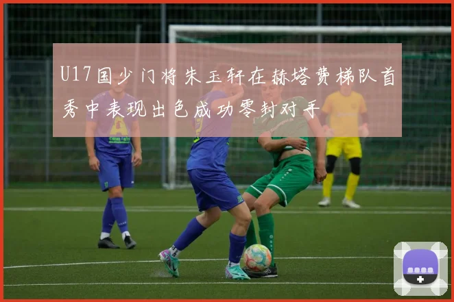U17国少门将朱玉轩在赫塔费梯队首秀中表现出色成功零封对手
