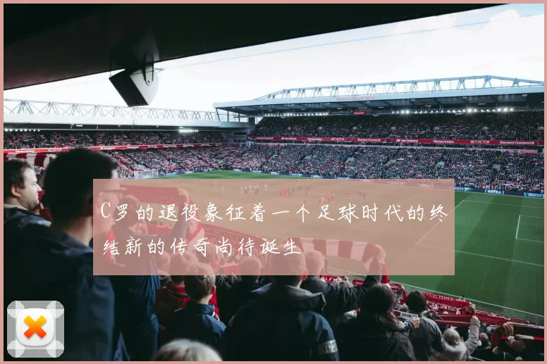 C罗的退役象征着一个足球时代的终结新的传奇尚待诞生