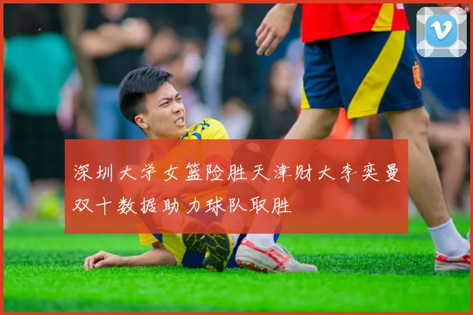 深圳大学女篮险胜天津财大李奕曼双十数据助力球队取胜