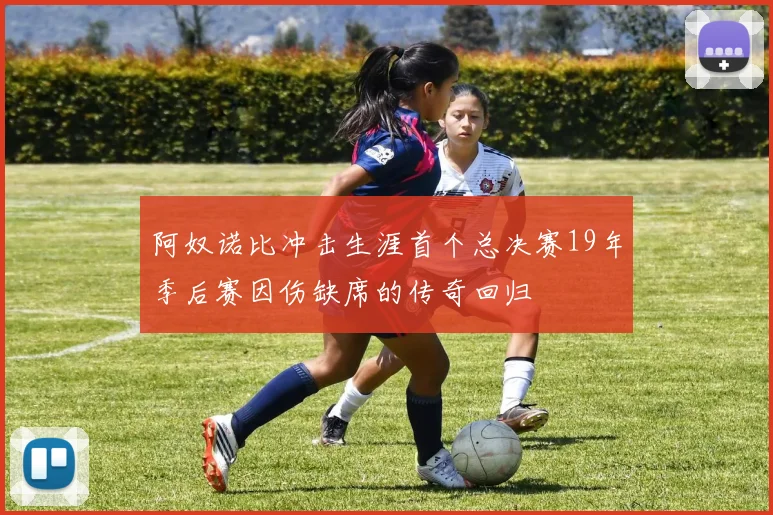 阿奴诺比冲击生涯首个总决赛19年季后赛因伤缺席的传奇回归