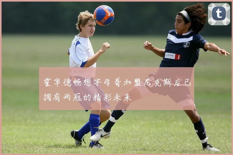 霍华德畅想字母哥加盟尼克斯后已拥有两冠的精彩未来