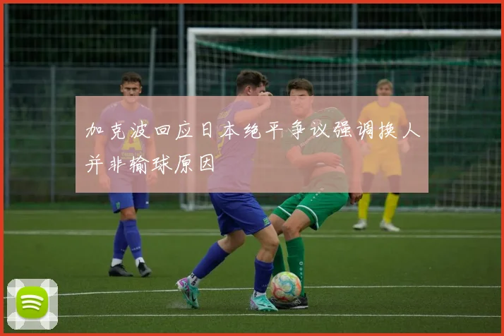 加克波回应日本绝平争议强调换人并非输球原因