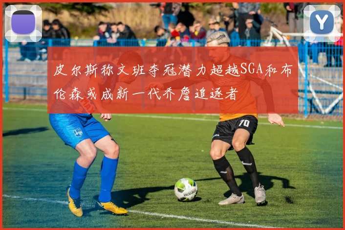 皮尔斯称文班夺冠潜力超越SGA和布伦森或成新一代乔詹追逐者