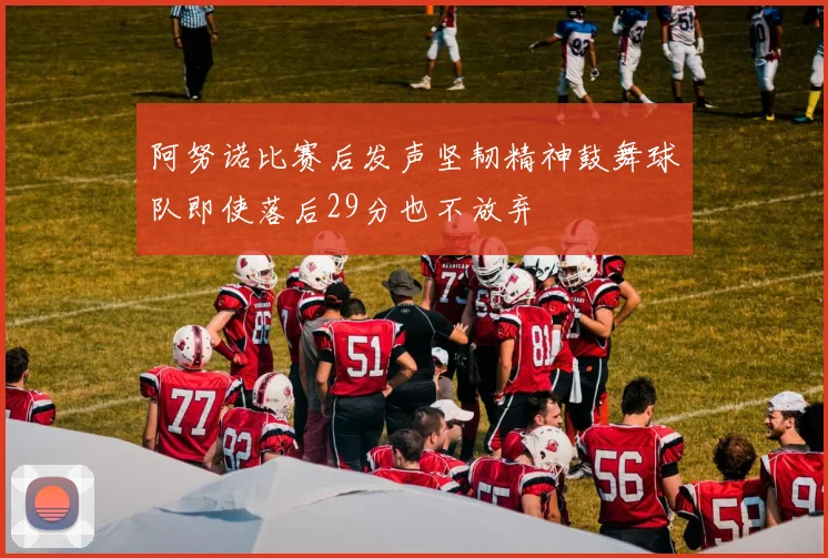 阿努诺比赛后发声坚韧精神鼓舞球队即使落后29分也不放弃